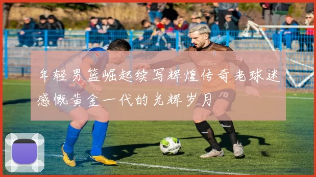 年轻男篮崛起续写辉煌传奇老球迷感慨黄金一代的光辉岁月