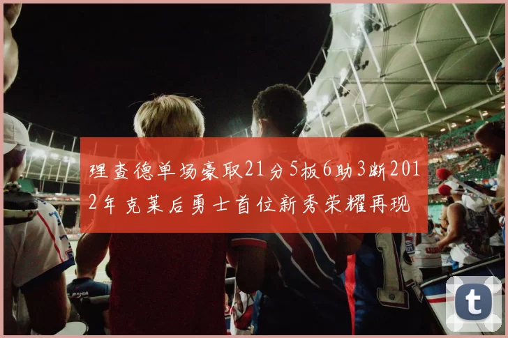 理查德单场豪取21分5板6助3断2012年克莱后勇士首位新秀荣耀再现