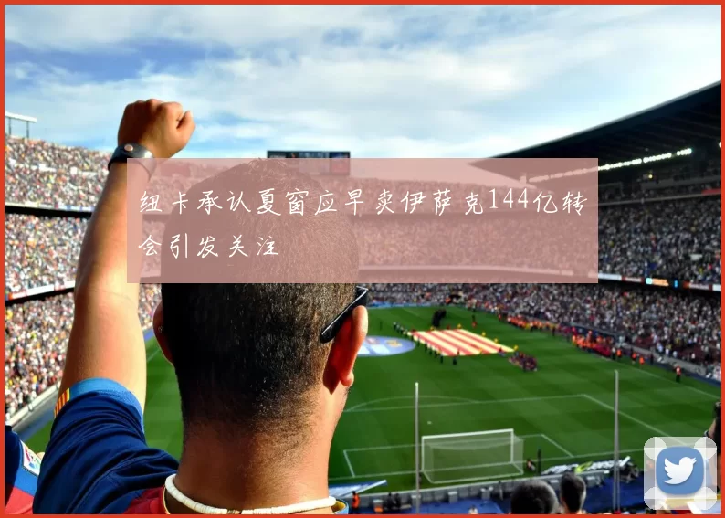 纽卡承认夏窗应早卖伊萨克144亿转会引发关注