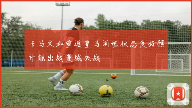 卡马文加重返皇马训练状态良好预计能出战曼城决战