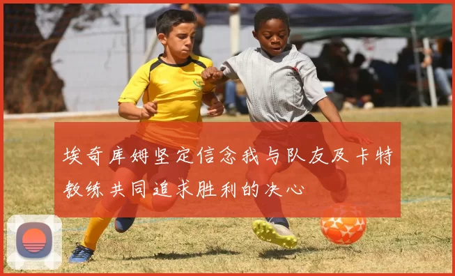 埃奇库姆坚定信念我与队友及卡特教练共同追求胜利的决心