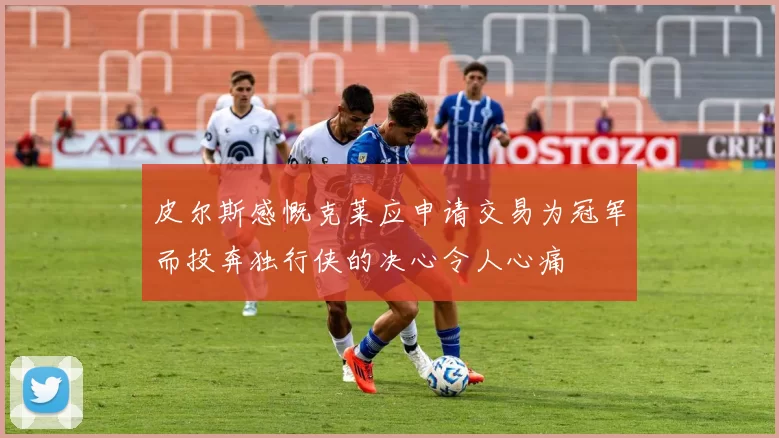 皮尔斯感慨克莱应申请交易为冠军而投奔独行侠的决心令人心痛