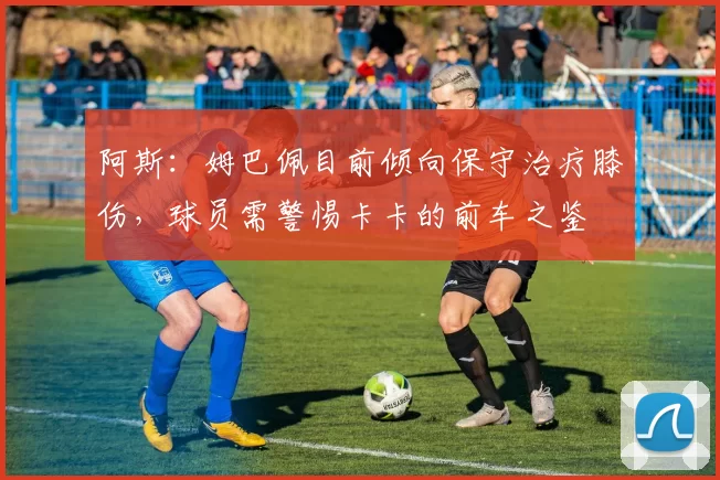 阿斯：姆巴佩目前倾向保守治疗膝伤，球员需警惕卡卡的前车之鉴