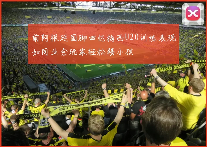 前阿根廷国脚回忆梅西U20训练表现如同业余玩家轻松踢小孩