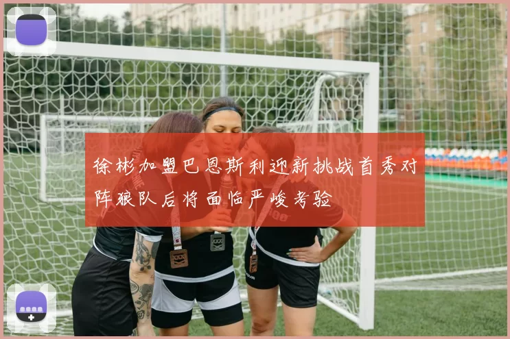 徐彬加盟巴恩斯利迎新挑战首秀对阵狼队后将面临严峻考验