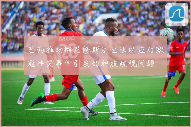 巴西推动维尼修斯法立法以应对欧冠冲突事件引发的种族歧视问题