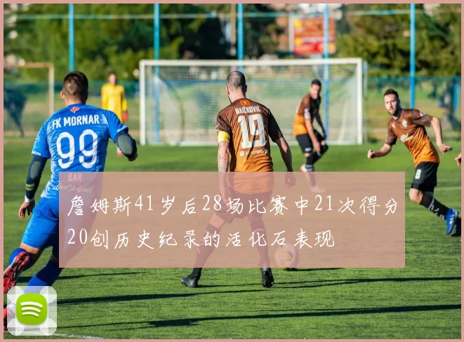 詹姆斯41岁后28场比赛中21次得分20创历史纪录的活化石表现