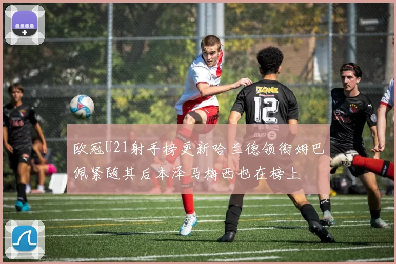 欧冠U21射手榜更新哈兰德领衔姆巴佩紧随其后本泽马梅西也在榜上