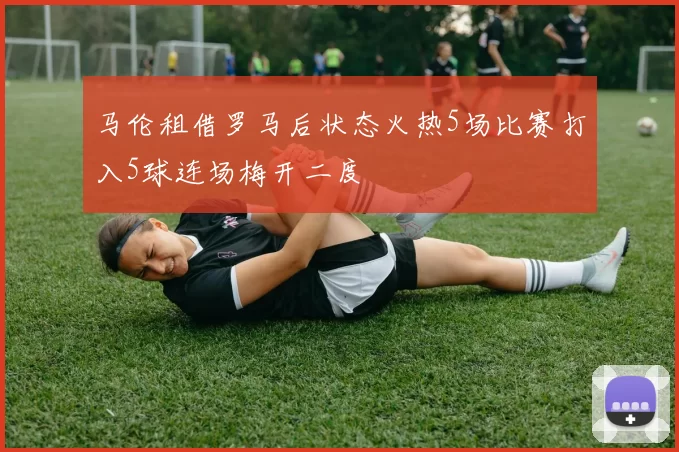 马伦租借罗马后状态火热5场比赛打入5球连场梅开二度