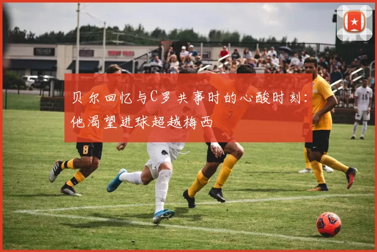 贝尔回忆与C罗共事时的心酸时刻：他渴望进球超越梅西