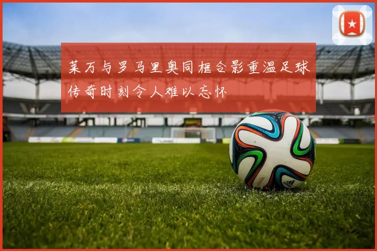 莱万与罗马里奥同框合影重温足球传奇时刻令人难以忘怀