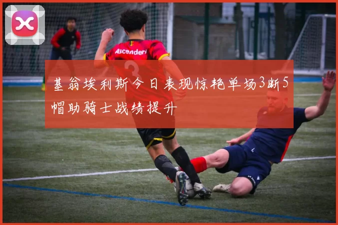 基翁埃利斯今日表现惊艳单场3断5帽助骑士战绩提升